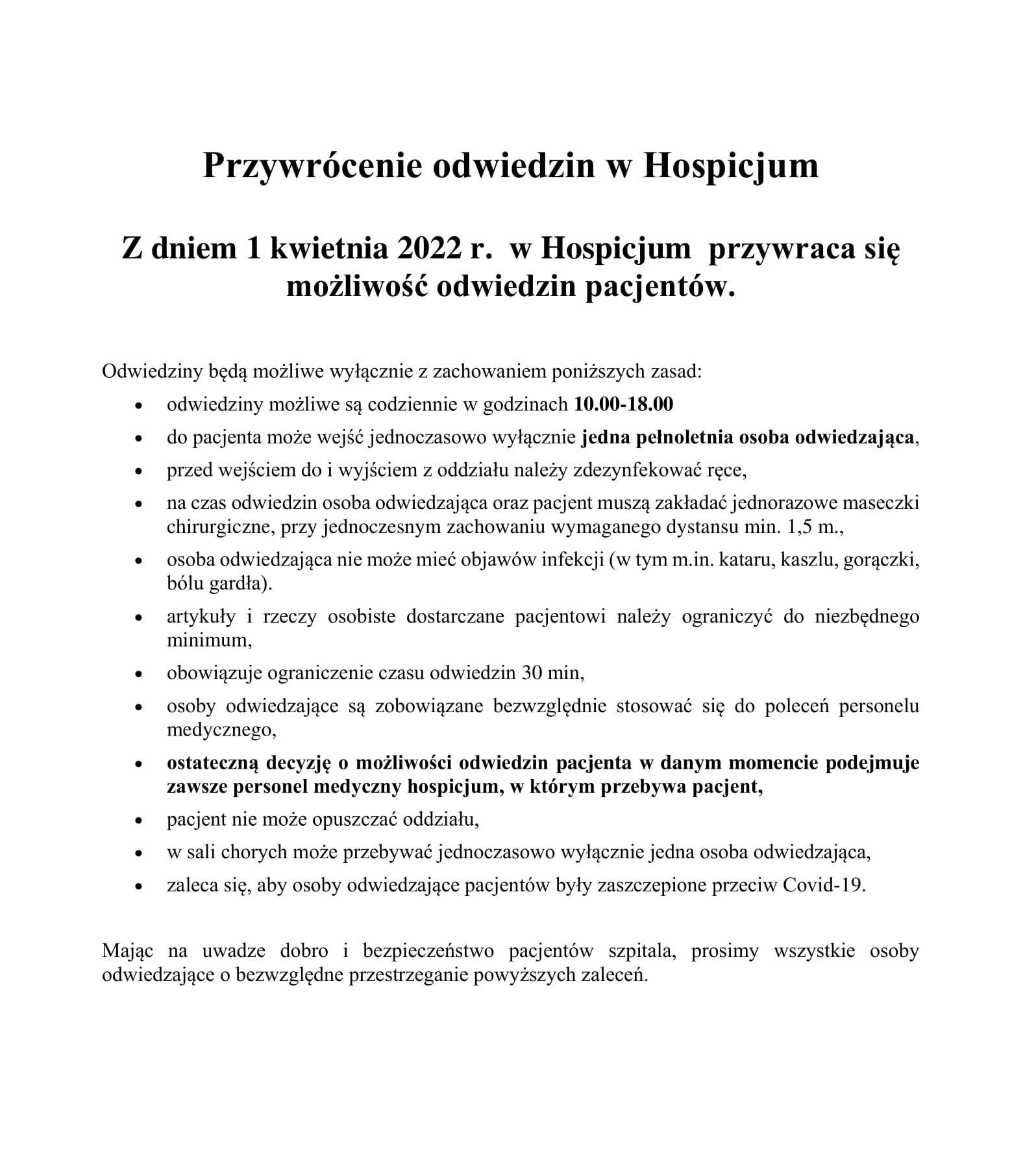 Z dniem 1 kwietnia 2022 r. w Hospicjum przywraca się możliwość odwiedzin pacjentów. Odwiedziny będą możliwe wyłącznie z zachowaniem poniższych zasad: • odwiedziny możliwe są codziennie w godzinach 10.00-18.00 • do pacjenta może wejść jednoczasowo wyłącznie jedna pełnoletnia osoba odwiedzająca, • przed wejściem do i wyjściem z oddziału należy zdezynfekować ręce, • na czas odwiedzin osoba odwiedzająca oraz pacjent muszą zakładać jednorazowe maseczki chirurgiczne, przy jednoczesnym zachowaniu wymaganego dystansu min. 1,5 m., • osoba odwiedzająca nie może mieć objawów infekcji (w tym m.in. kataru, kaszlu, gorączki, bólu gardła). • artykuły i rzeczy osobiste dostarczane pacjentowi należy ograniczyć do niezbędnego minimum, • obowiązuje ograniczenie czasu odwiedzin 30 min, • osoby odwiedzające są zobowiązane bezwzględnie stosować się do poleceń personelu medycznego, • ostateczną decyzję o możliwości odwiedzin pacjenta w danym momencie podejmuje zawsze personel medyczny hospicjum, w którym przebywa pacjent, • pacjent nie może opuszczać oddziału, • w sali chorych może przebywać jednoczasowo wyłącznie jedna osoba odwiedzająca, • zaleca się, aby osoby odwiedzające pacjentów były zaszczepione przeciw Covid-19. Mając na uwadze dobro i bezpieczeństwo pacjentów szpitala, prosimy wszystkie osoby odwiedzające o bezwzględne przestrzeganie powyższych zaleceń.